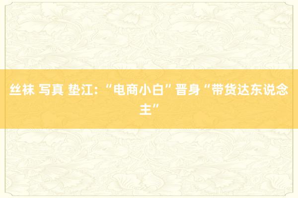 丝袜 写真 垫江: “电商小白”晋身“带货达东说念主”