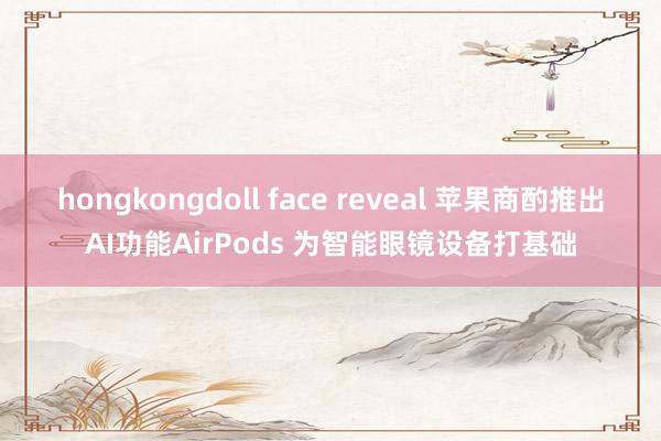 hongkongdoll face reveal 苹果商酌推出AI功能AirPods 为智能眼镜设备打基础