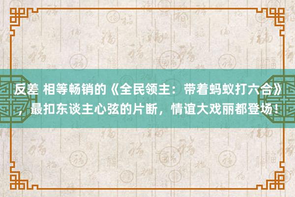 反差 相等畅销的《全民领主：带着蚂蚁打六合》，最扣东谈主心弦的片断，情谊大戏丽都登场！