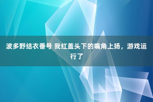 波多野结衣番号 我红盖头下的嘴角上扬，游戏运行了