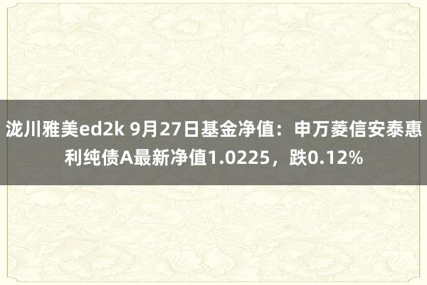 泷川雅美ed2k 9月27日基金净值：申万菱信安泰惠利纯债A最新净值1.0225，跌0.12%