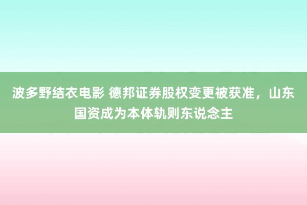 波多野结衣电影 德邦证券股权变更被获准，山东国资成为本体轨则东说念主