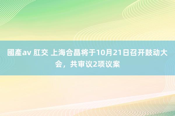 國產av 肛交 上海合晶将于10月21日召开鼓动大会，共审议2项议案