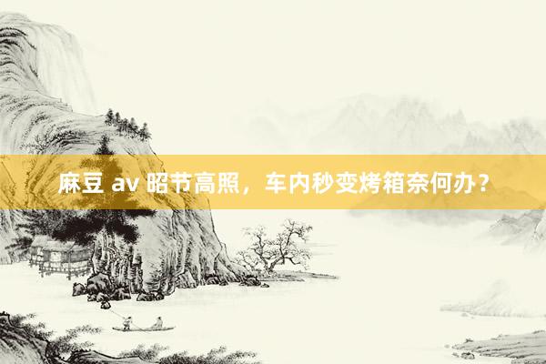 麻豆 av 昭节高照，车内秒变烤箱奈何办？