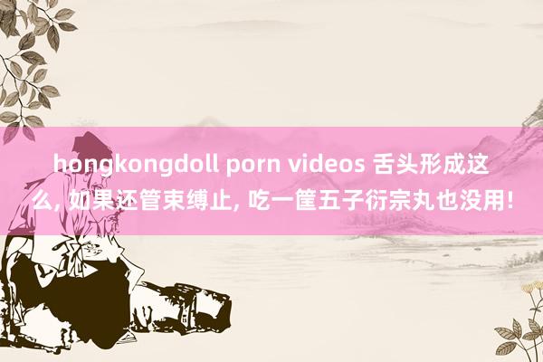 hongkongdoll porn videos 舌头形成这么， 如果还管束缚止， 吃一筐五子衍宗丸也没用!