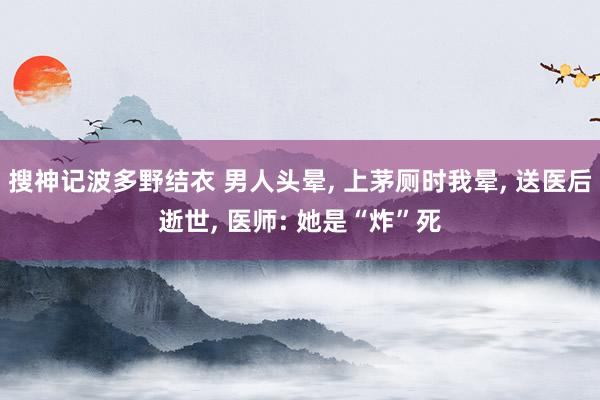 搜神记波多野结衣 男人头晕， 上茅厕时我晕， 送医后逝世， 医师: 她是“炸”死