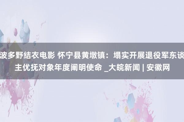 波多野结衣电影 怀宁县黄墩镇：塌实开展退役军东谈主优抚对象年度阐明使命 _大皖新闻 | 安徽网