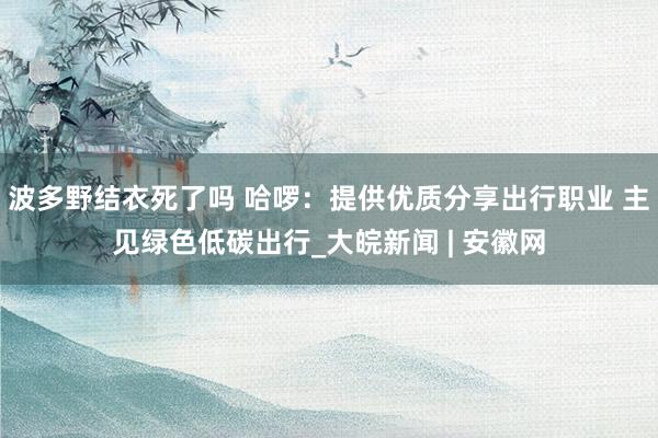 波多野结衣死了吗 哈啰：提供优质分享出行职业 主见绿色低碳出行_大皖新闻 | 安徽网