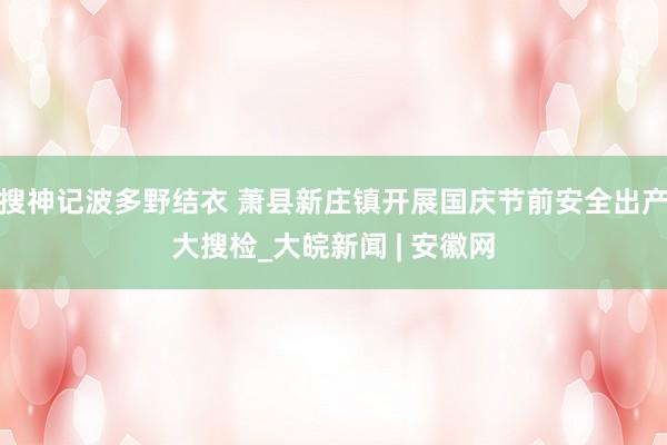 搜神记波多野结衣 萧县新庄镇开展国庆节前安全出产大搜检_大皖新闻 | 安徽网