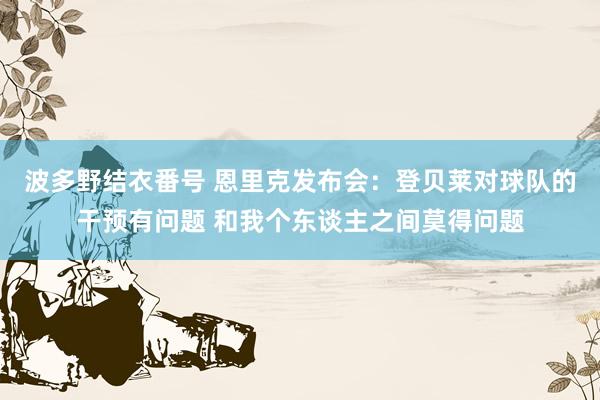 波多野结衣番号 恩里克发布会：登贝莱对球队的干预有问题 和我个东谈主之间莫得问题