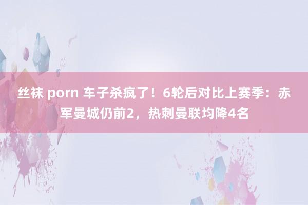 丝袜 porn 车子杀疯了！6轮后对比上赛季：赤军曼城仍前2，热刺曼联均降4名