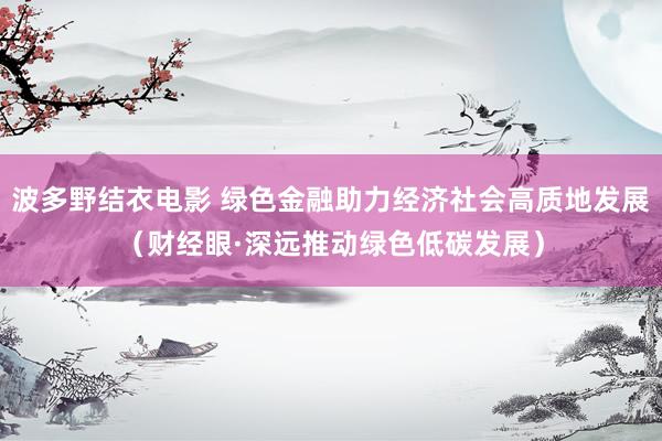 波多野结衣电影 绿色金融助力经济社会高质地发展（财经眼·深远推动绿色低碳发展）