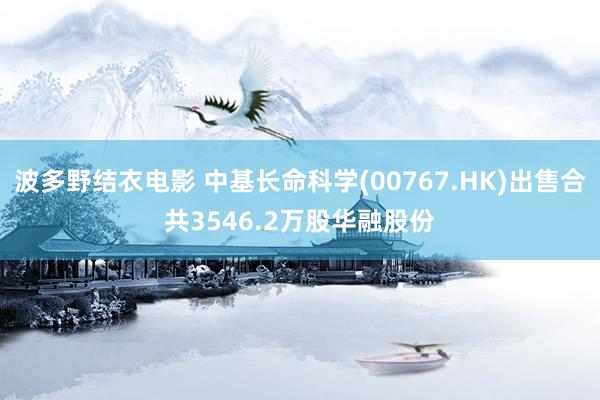 波多野结衣电影 中基长命科学(00767.HK)出售合共3546.2万股华融股份