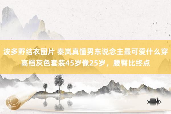 波多野结衣图片 秦岚真懂男东说念主最可爱什么穿高档灰色套装45岁像25岁，腰臀比终点