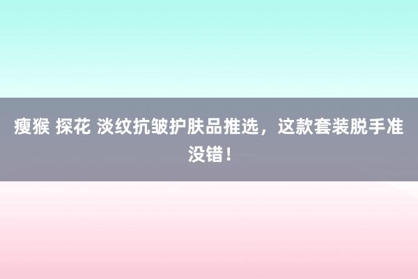 瘦猴 探花 淡纹抗皱护肤品推选，这款套装脱手准没错！