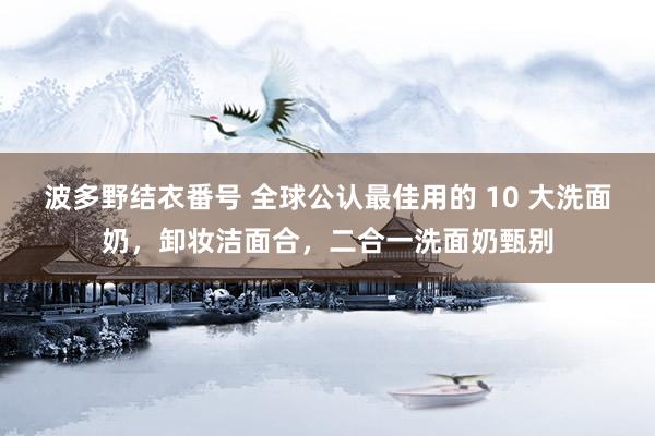 波多野结衣番号 全球公认最佳用的 10 大洗面奶，卸妆洁面合，二合一洗面奶甄别