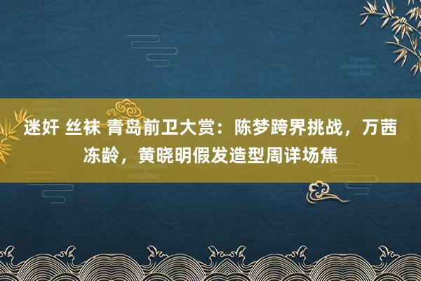 迷奸 丝袜 青岛前卫大赏：陈梦跨界挑战，万茜冻龄，黄晓明假发造型周详场焦