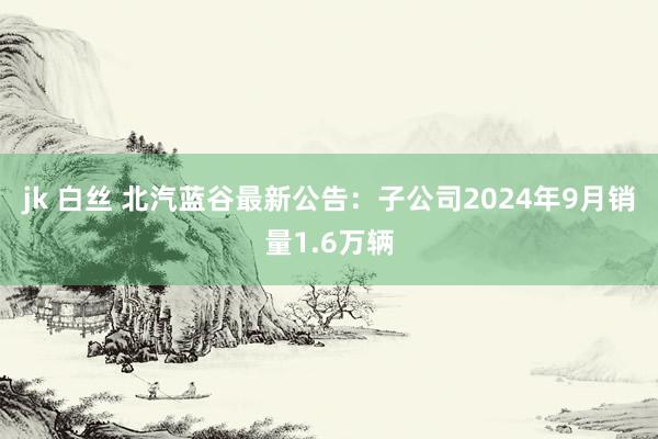 jk 白丝 北汽蓝谷最新公告：子公司2024年9月销量1.6万辆