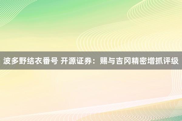 波多野结衣番号 开源证券：赐与吉冈精密增抓评级