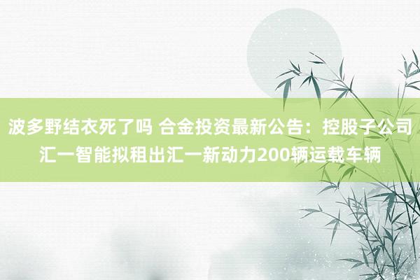 波多野结衣死了吗 合金投资最新公告：控股子公司汇一智能拟租出汇一新动力200辆运载车辆