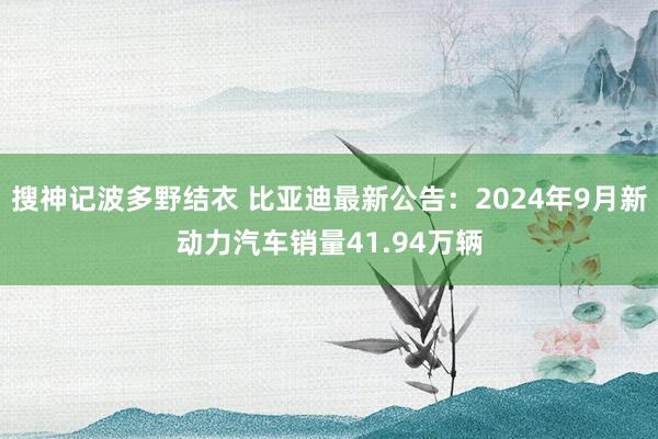 搜神记波多野结衣 比亚迪最新公告：2024年9月新动力汽车销量41.94万辆