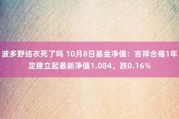 波多野结衣死了吗 10月8日基金净值：吉祥合禧1年定建立起最新净值1.084，跌0.16%