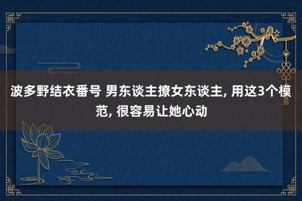 波多野结衣番号 男东谈主撩女东谈主， 用这3个模范， 很容易让她心动