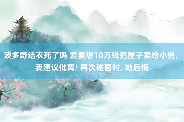 波多野结衣死了吗 爱妻想10万钱把屋子卖给小舅， 我建议仳离! 再次碰面时， 她后悔