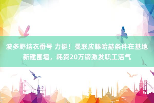 波多野结衣番号 力挺！曼联应滕哈赫条件在基地新建围墙，耗资20万镑激发职工活气