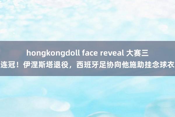 hongkongdoll face reveal 大赛三连冠！伊涅斯塔退役，西班牙足协向他施助挂念球衣