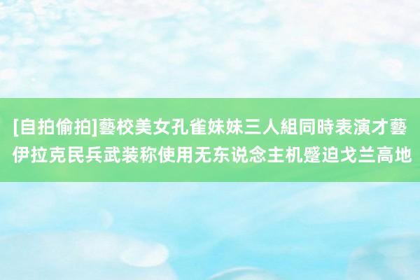 [自拍偷拍]藝校美女孔雀妹妹三人組同時表演才藝 伊拉克民兵武装称使用无东说念主机蹙迫戈兰高地