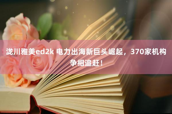 泷川雅美ed2k 电力出海新巨头崛起，370家机构争相追赶！