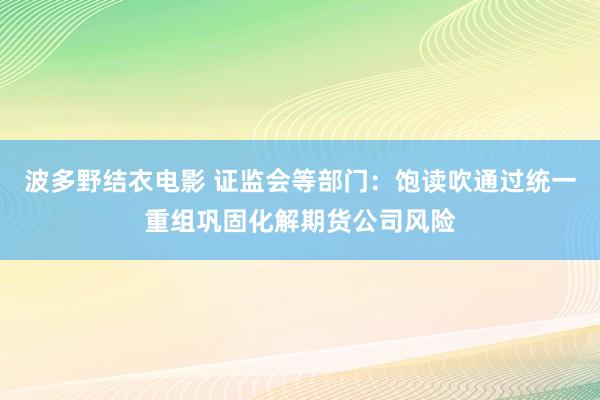 波多野结衣电影 证监会等部门：饱读吹通过统一重组巩固化解期货公司风险