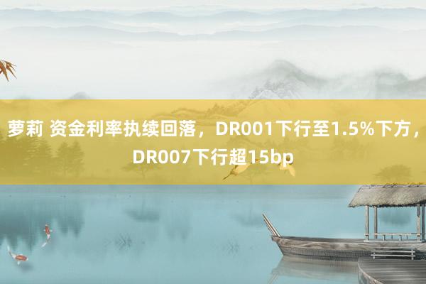 萝莉 资金利率执续回落，DR001下行至1.5%下方，DR007下行超15bp