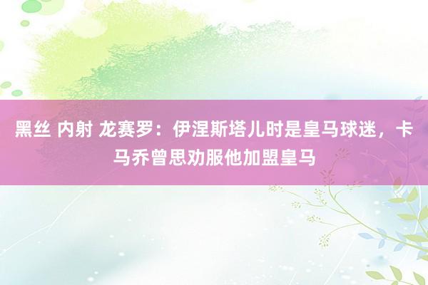 黑丝 内射 龙赛罗：伊涅斯塔儿时是皇马球迷，卡马乔曾思劝服他加盟皇马