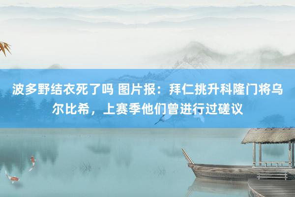 波多野结衣死了吗 图片报：拜仁挑升科隆门将乌尔比希，上赛季他们曾进行过磋议