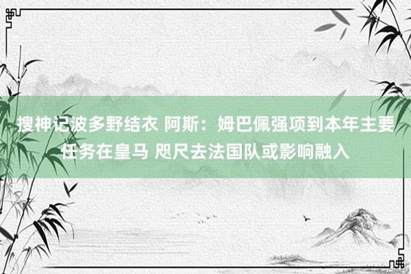 搜神记波多野结衣 阿斯：姆巴佩强项到本年主要任务在皇马 咫尺去法国队或影响融入