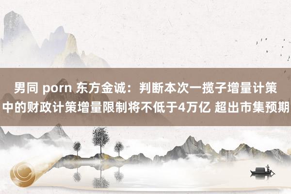 男同 porn 东方金诚：判断本次一揽子增量计策中的财政计策增量限制将不低于4万亿 超出市集预期