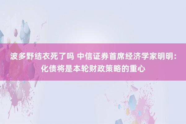 波多野结衣死了吗 中信证券首席经济学家明明：化债将是本轮财政策略的重心