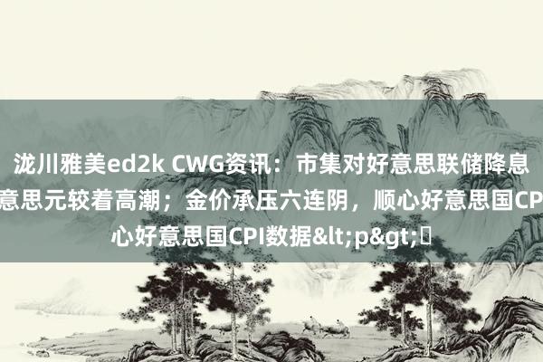 泷川雅美ed2k CWG资讯：市集对好意思联储降息预期陆续削弱 好意思元较着高潮；金价承压六连阴，顺心好意思国CPI数据<p>​