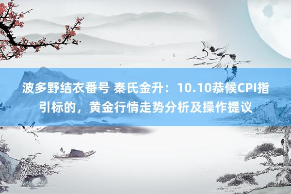 波多野结衣番号 秦氏金升：10.10恭候CPI指引标的，黄金行情走势分析及操作提议