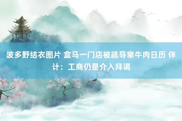 波多野结衣图片 盒马一门店被疏导窜牛肉日历 伴计：工商仍是介入拜谒