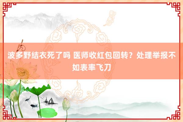 波多野结衣死了吗 医师收红包回转？处理举报不如表率飞刀