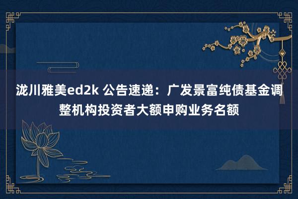 泷川雅美ed2k 公告速递：广发景富纯债基金调整机构投资者大额申购业务名额