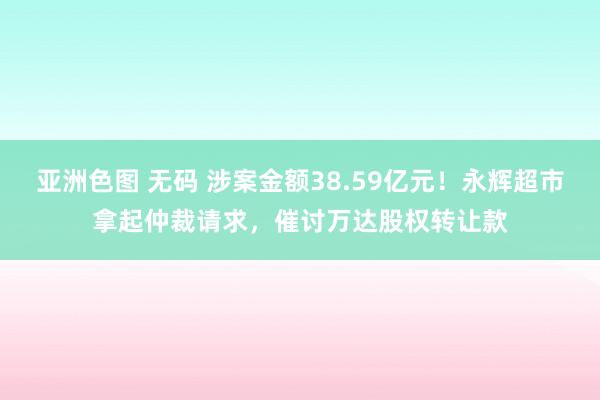 亚洲色图 无码 涉案金额38.59亿元！永辉超市拿起仲裁请求，催讨万达股权转让款