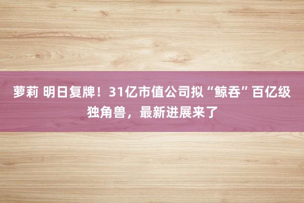 萝莉 明日复牌！31亿市值公司拟“鲸吞”百亿级独角兽，最新进展来了