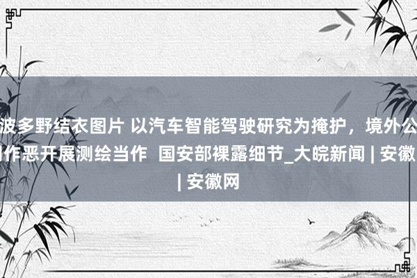 波多野结衣图片 以汽车智能驾驶研究为掩护，境外公司作恶开展测绘当作  国安部裸露细节_大皖新闻 | 安徽网