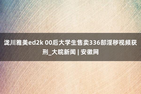 泷川雅美ed2k 00后大学生售卖336部淫秽视频获刑_大皖新闻 | 安徽网