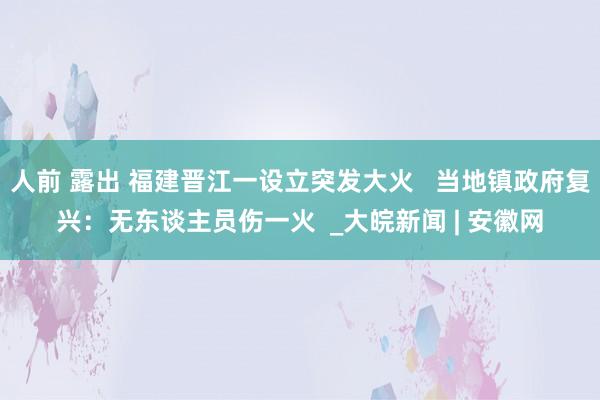 人前 露出 福建晋江一设立突发大火   当地镇政府复兴：无东谈主员伤一火  _大皖新闻 | 安徽网