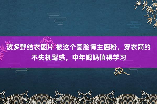 波多野结衣图片 被这个圆脸博主圈粉，穿衣简约不失机髦感，中年姆妈值得学习